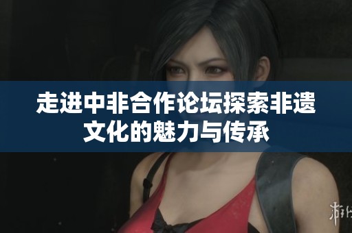 走进中非合作论坛探索非遗文化的魅力与传承