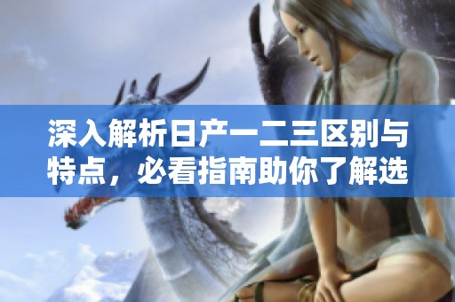 深入解析日产一二三区别与特点，必看指南助你了解选择