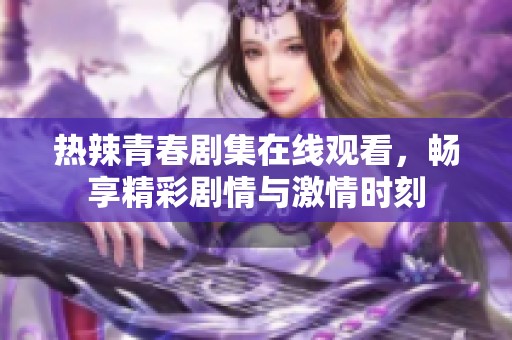 热辣青春剧集在线观看，畅享精彩剧情与激情时刻