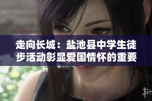 走向长城：盐池县中学生徒步活动彰显爱国情怀的重要意义
