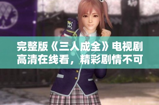 完整版《三人成全》电视剧高清在线看，精彩剧情不可错过