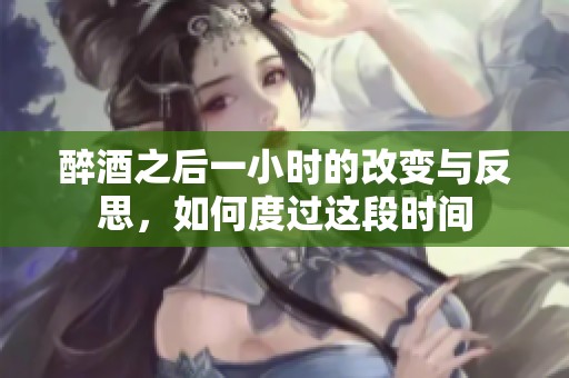 醉酒之后一小时的改变与反思，如何度过这段时间