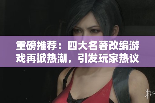 重磅推荐：四大名著改编游戏再掀热潮，引发玩家热议