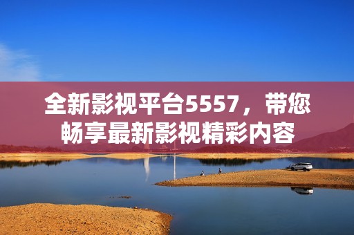 全新影视平台5557，带您畅享最新影视精彩内容