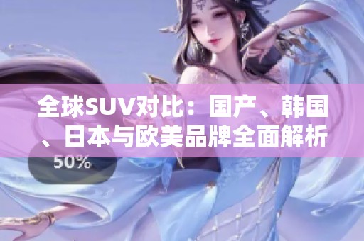 全球SUV对比：国产、韩国、日本与欧美品牌全面解析