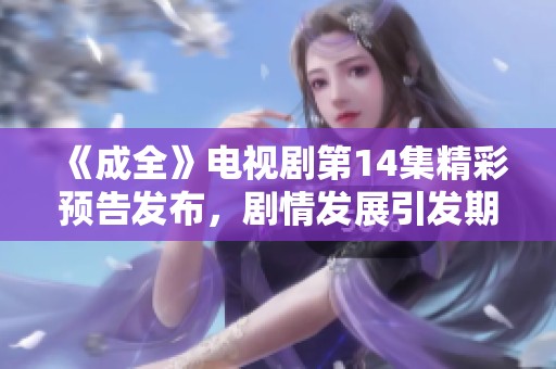 《成全》电视剧第14集精彩预告发布，剧情发展引发期待