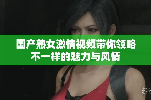 国产熟女激情视频带你领略不一样的魅力与风情