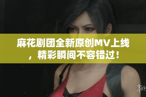 麻花剧团全新原创MV上线，精彩瞬间不容错过！
