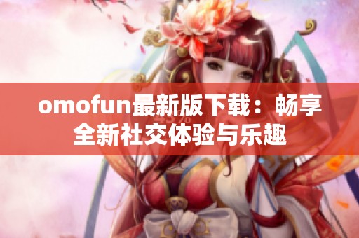 omofun最新版下载：畅享全新社交体验与乐趣