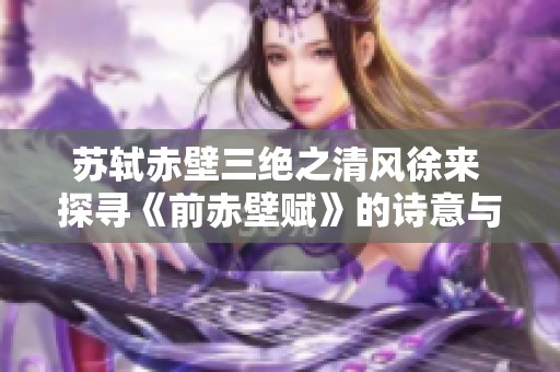 苏轼赤壁三绝之清风徐来 探寻《前赤壁赋》的诗意与哲思