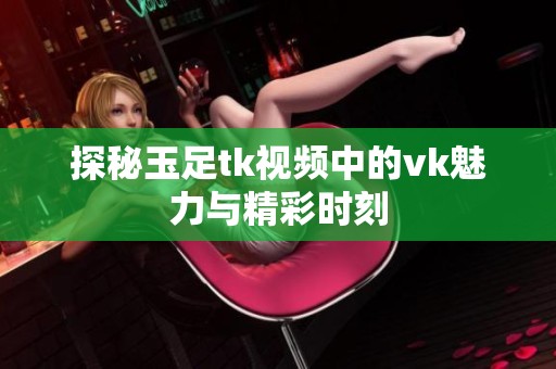 探秘玉足tk视频中的vk魅力与精彩时刻