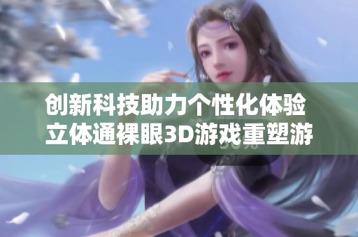 创新科技助力个性化体验 立体通裸眼3D游戏重塑游戏开发方式