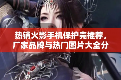 热销火影手机保护壳推荐，厂家品牌与热门图片大全分享
