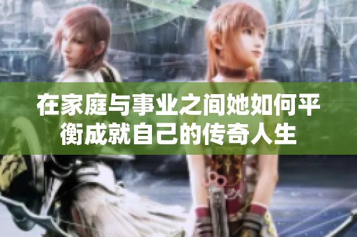 在家庭与事业之间她如何平衡成就自己的传奇人生