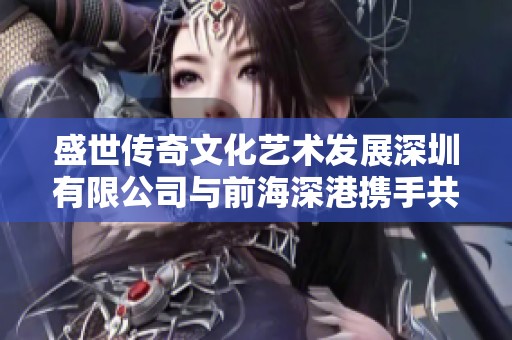 盛世传奇文化艺术发展深圳有限公司与前海深港携手共创新时代文化盛景