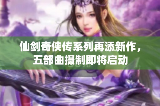仙剑奇侠传系列再添新作，五部曲摄制即将启动