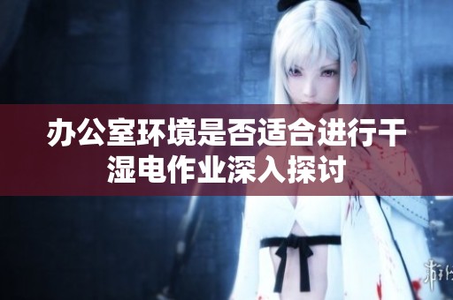 办公室环境是否适合进行干湿电作业深入探讨