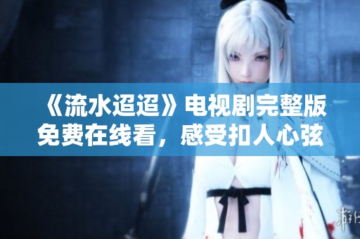 《流水迢迢》电视剧完整版免费在线看，感受扣人心弦的剧情魅力