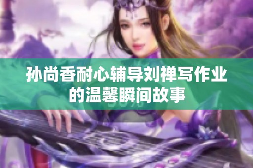 孙尚香耐心辅导刘禅写作业的温馨瞬间故事
