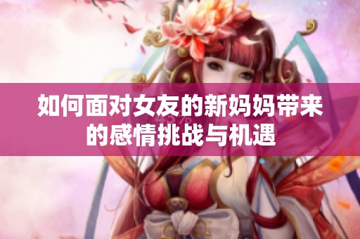 如何面对女友的新妈妈带来的感情挑战与机遇