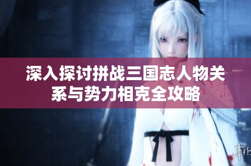 深入探讨拼战三国志人物关系与势力相克全攻略