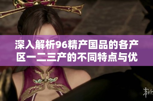深入解析96精产国品的各产区一二三产的不同特点与优势