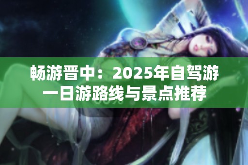 畅游晋中：2025年自驾游一日游路线与景点推荐