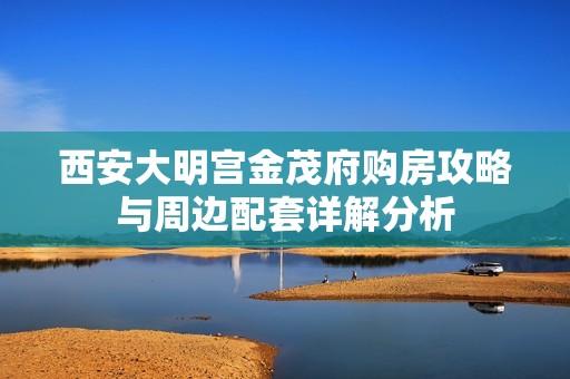 西安大明宫金茂府购房攻略与周边配套详解分析
