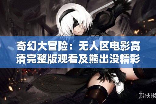 奇幻大冒险：无人区电影高清完整版观看及熊出没精彩内容解析