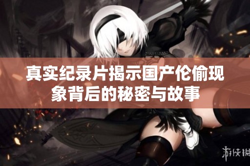 真实纪录片揭示国产伦偷现象背后的秘密与故事
