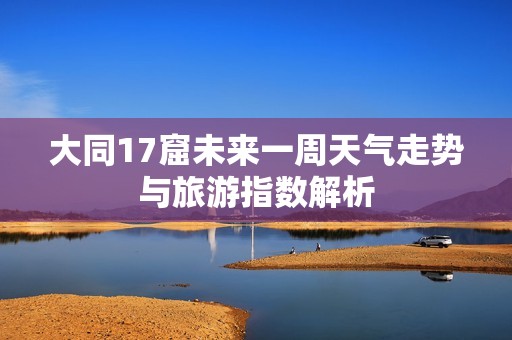 大同17窟未来一周天气走势与旅游指数解析