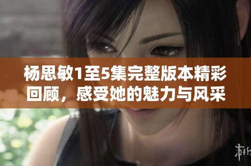 杨思敏1至5集完整版本精彩回顾，感受她的魅力与风采