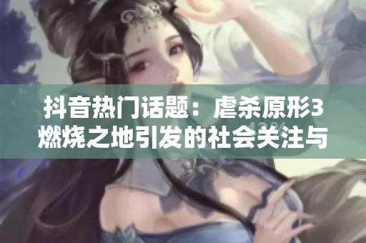 抖音热门话题：虐杀原形3燃烧之地引发的社会关注与讨论