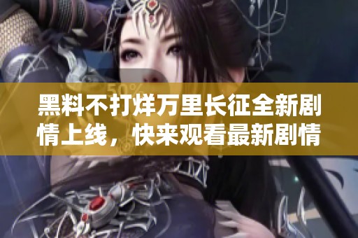 黑料不打烊万里长征全新剧情上线，快来观看最新剧情发展