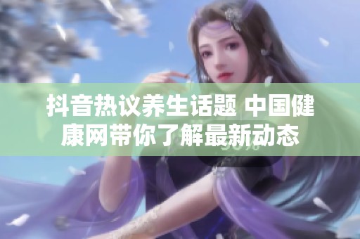 抖音热议养生话题 中国健康网带你了解最新动态