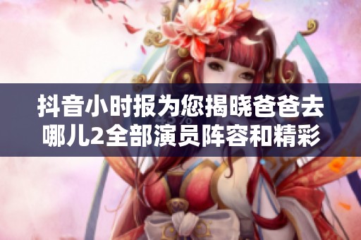 抖音小时报为您揭晓爸爸去哪儿2全部演员阵容和精彩内容