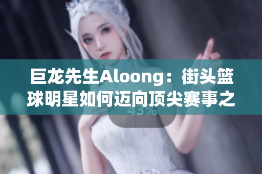 巨龙先生Aloong：街头篮球明星如何迈向顶尖赛事之路