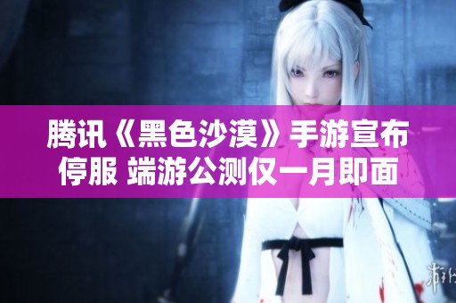 腾讯《黑色沙漠》手游宣布停服 端游公测仅一月即面临变局
