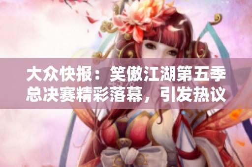 大众快报：笑傲江湖第五季总决赛精彩落幕，引发热议与期待