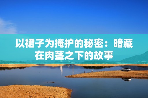 以裙子为掩护的秘密：暗藏在肉茎之下的故事