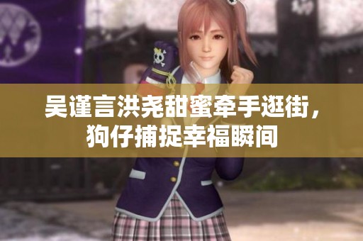 吴谨言洪尧甜蜜牵手逛街，狗仔捕捉幸福瞬间