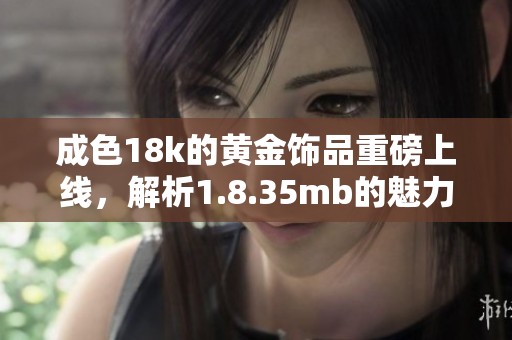 成色18k的黄金饰品重磅上线，解析1.8.35mb的魅力与价值