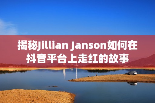 揭秘Jillian Janson如何在抖音平台上走红的故事