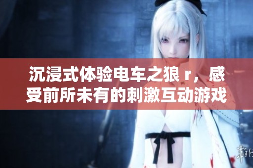 沉浸式体验电车之狼 r，感受前所未有的刺激互动游戏快感