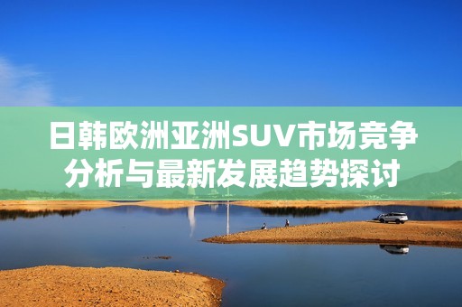 日韩欧洲亚洲SUV市场竞争分析与最新发展趋势探讨