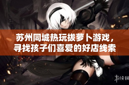 苏州同城热玩拔萝卜游戏，寻找孩子们喜爱的好店线索