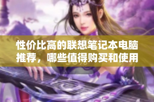 性价比高的联想笔记本电脑推荐，哪些值得购买和使用