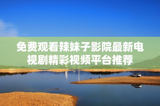 免费观看辣妹子影院最新电视剧精彩视频平台推荐