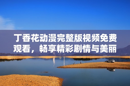 丁香花动漫完整版视频免费观看，畅享精彩剧情与美丽画面