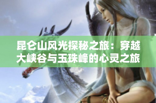 昆仑山风光探秘之旅：穿越大峡谷与玉珠峰的心灵之旅